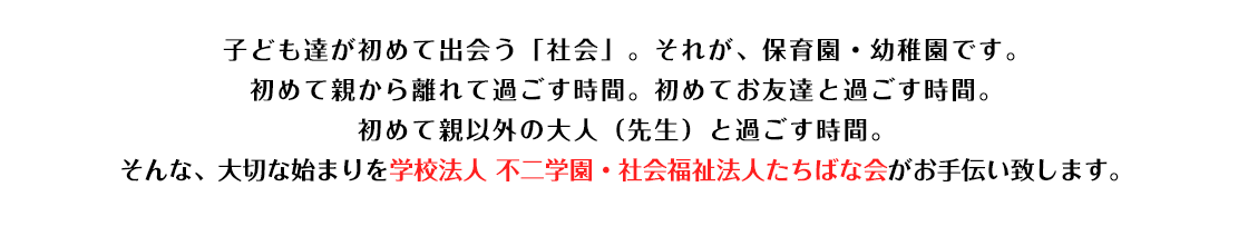 子ども達が初めて出会う「社会」。それが、保育園・幼稚園です。初めて親から離れて過ごす時間。初めてお友達と過ごす時間。初めて親以外の大人（先生）と過ごす時間。そんな、大切な始まりを学校法人 不二学園・社会福祉法人たちばな会がお手伝い致します。